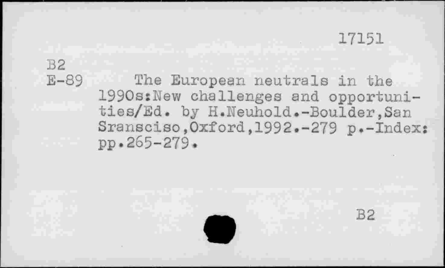 ﻿17151
B2 E-89
The European neutrals in the 1990s:New challenges and opportuni-ties/Ed. by H.Neuhold.-Boulder,San Sransciso»Oxford,1992.-279 p.-Index: pp.265-279.
B2